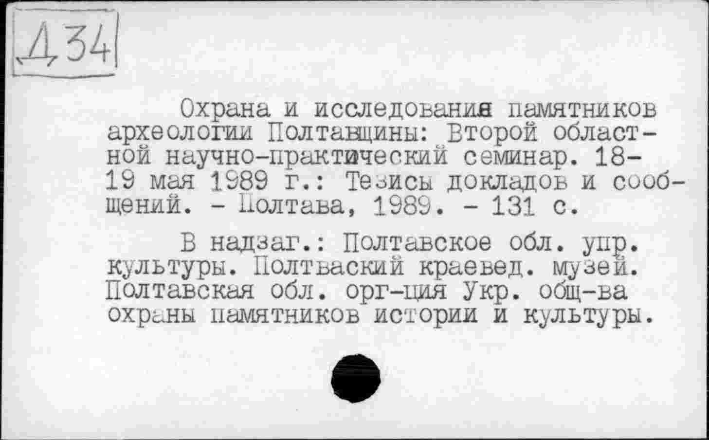 ﻿И 34
Охрана и исследования памятников археологии Полтавщины: Второй областной научно-практический семинар. 18-19 мая 1989 г.: Тезисы докладов и сообщений. - Полтава, 1989. - 131 с.
В надзаг.: Полтавское обл. упр. культуры. Полтваский краевед, музей. Полтавская обл. орг-ция Укр. общ-ва охраны памятников истории и культуры.